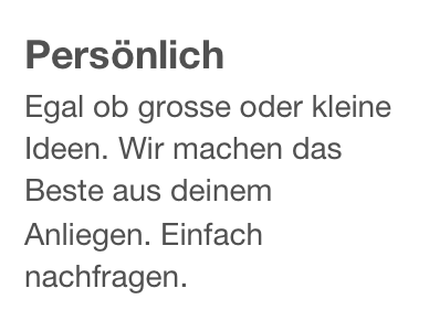 Persönlich
Egal ob grosse oder kleine Ideen. Wir machen das Beste aus deinem Anliegen. Einfach nachfragen.