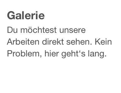 Galerie
Du möchtest unsere Arbeiten direkt sehen. Kein Problem, hier geht‘s lang.
