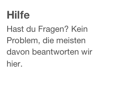 Hilfe
Hast du Fragen? Kein Problem, die meisten davon beantworten wir hier.