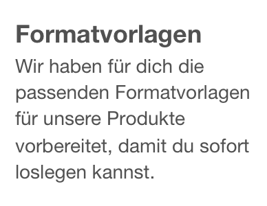 Formatvorlagen
Wir haben für dich die passenden Formatvorlagen für unsere Produkte vorbereitet, damit du sofort loslegen kannst.